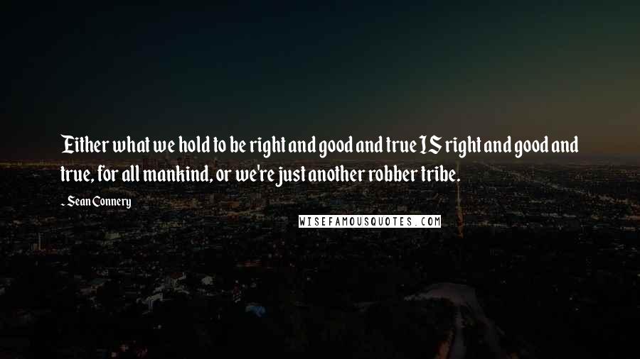 Sean Connery Quotes: Either what we hold to be right and good and true IS right and good and true, for all mankind, or we're just another robber tribe.