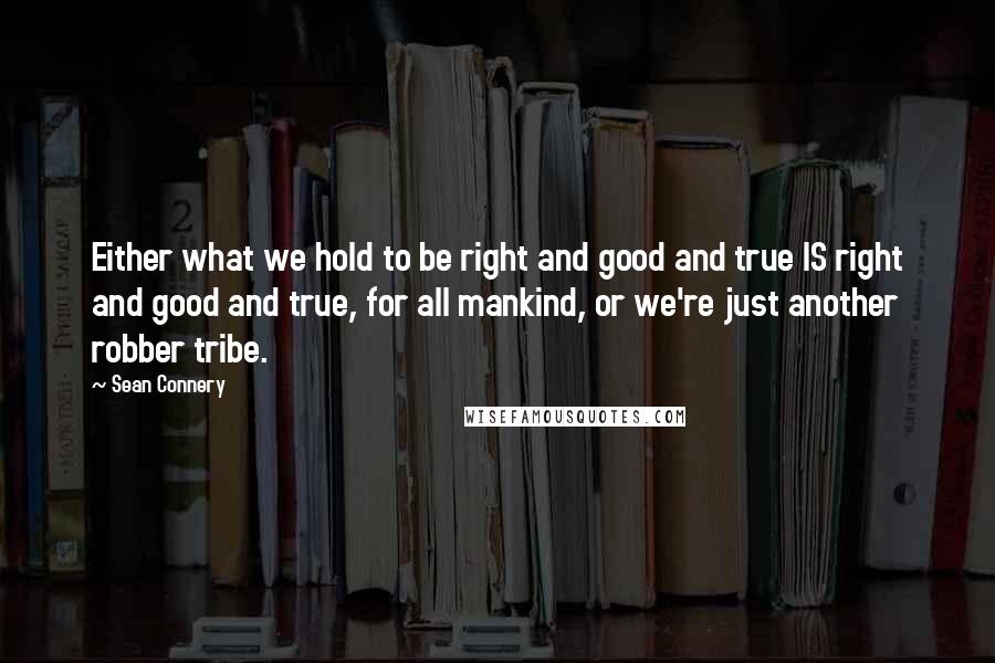 Sean Connery Quotes: Either what we hold to be right and good and true IS right and good and true, for all mankind, or we're just another robber tribe.