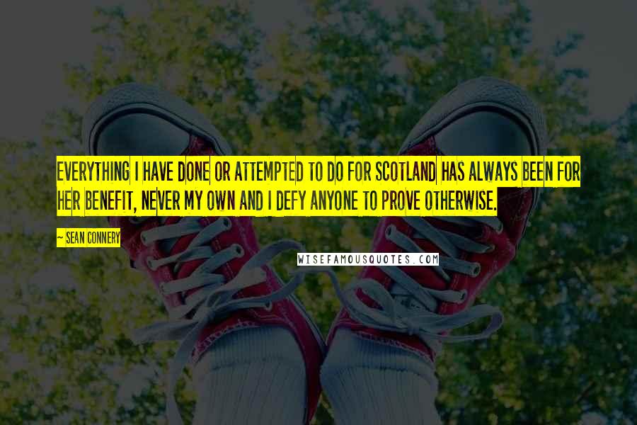 Sean Connery Quotes: Everything I have done or attempted to do for Scotland has always been for her benefit, never my own and I defy anyone to prove otherwise.