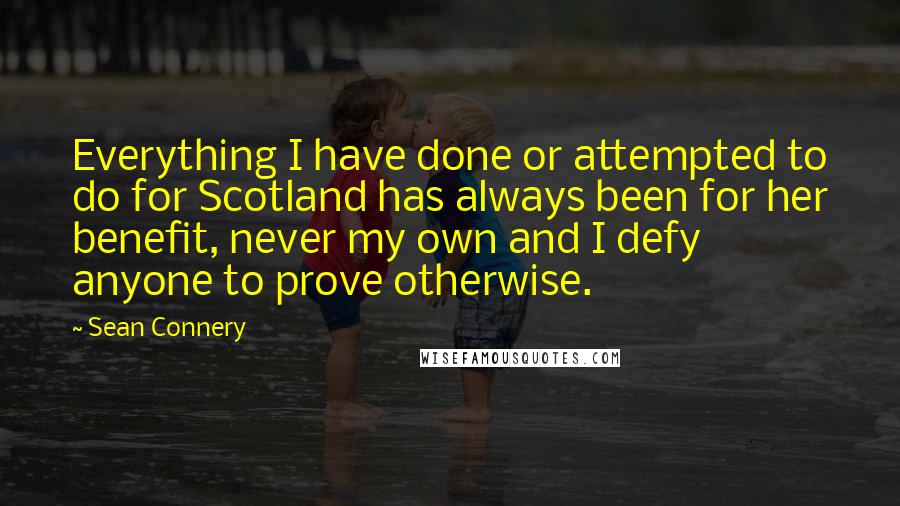 Sean Connery Quotes: Everything I have done or attempted to do for Scotland has always been for her benefit, never my own and I defy anyone to prove otherwise.