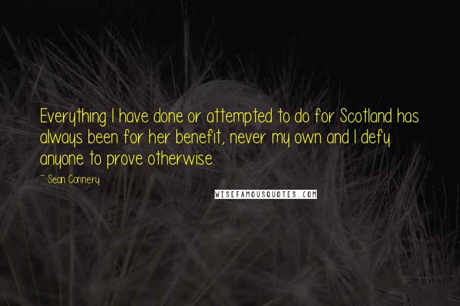 Sean Connery Quotes: Everything I have done or attempted to do for Scotland has always been for her benefit, never my own and I defy anyone to prove otherwise.