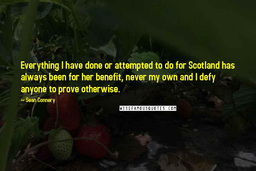 Sean Connery Quotes: Everything I have done or attempted to do for Scotland has always been for her benefit, never my own and I defy anyone to prove otherwise.