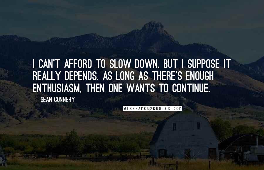 Sean Connery Quotes: I can't afford to slow down, but I suppose it really depends. As long as there's enough enthusiasm, then one wants to continue.