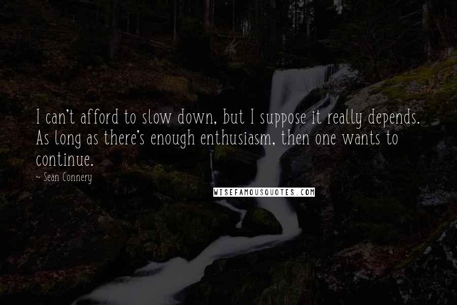 Sean Connery Quotes: I can't afford to slow down, but I suppose it really depends. As long as there's enough enthusiasm, then one wants to continue.