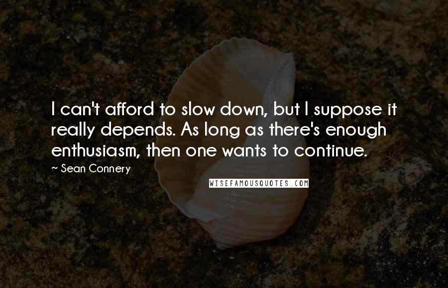 Sean Connery Quotes: I can't afford to slow down, but I suppose it really depends. As long as there's enough enthusiasm, then one wants to continue.