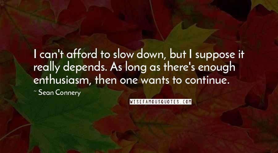 Sean Connery Quotes: I can't afford to slow down, but I suppose it really depends. As long as there's enough enthusiasm, then one wants to continue.