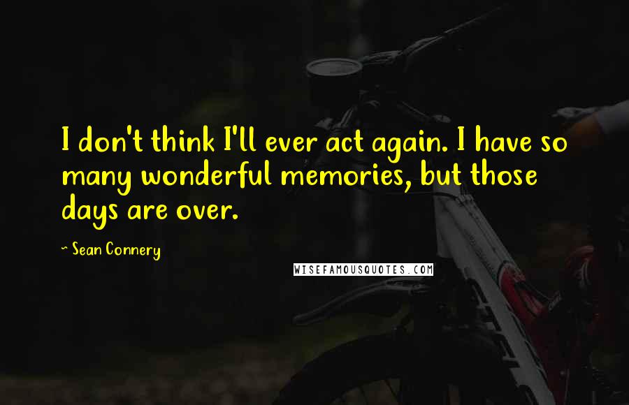 Sean Connery Quotes: I don't think I'll ever act again. I have so many wonderful memories, but those days are over.