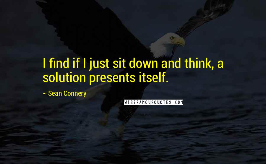 Sean Connery Quotes: I find if I just sit down and think, a solution presents itself.