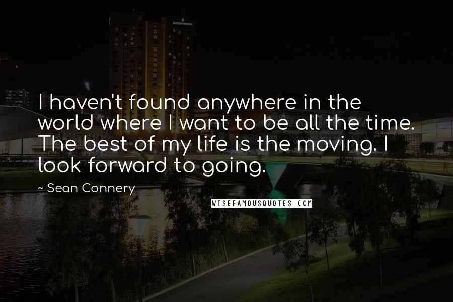 Sean Connery Quotes: I haven't found anywhere in the world where I want to be all the time. The best of my life is the moving. I look forward to going.