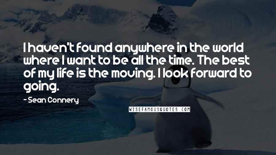 Sean Connery Quotes: I haven't found anywhere in the world where I want to be all the time. The best of my life is the moving. I look forward to going.