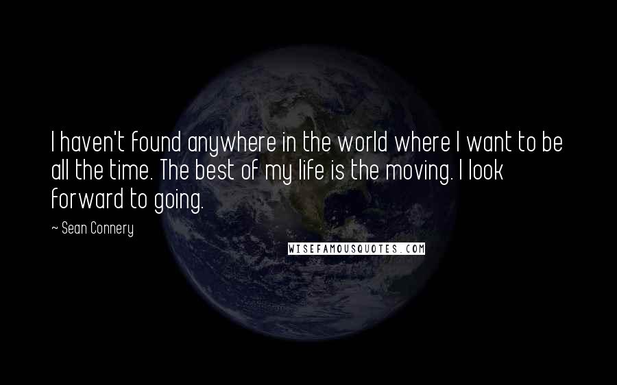 Sean Connery Quotes: I haven't found anywhere in the world where I want to be all the time. The best of my life is the moving. I look forward to going.