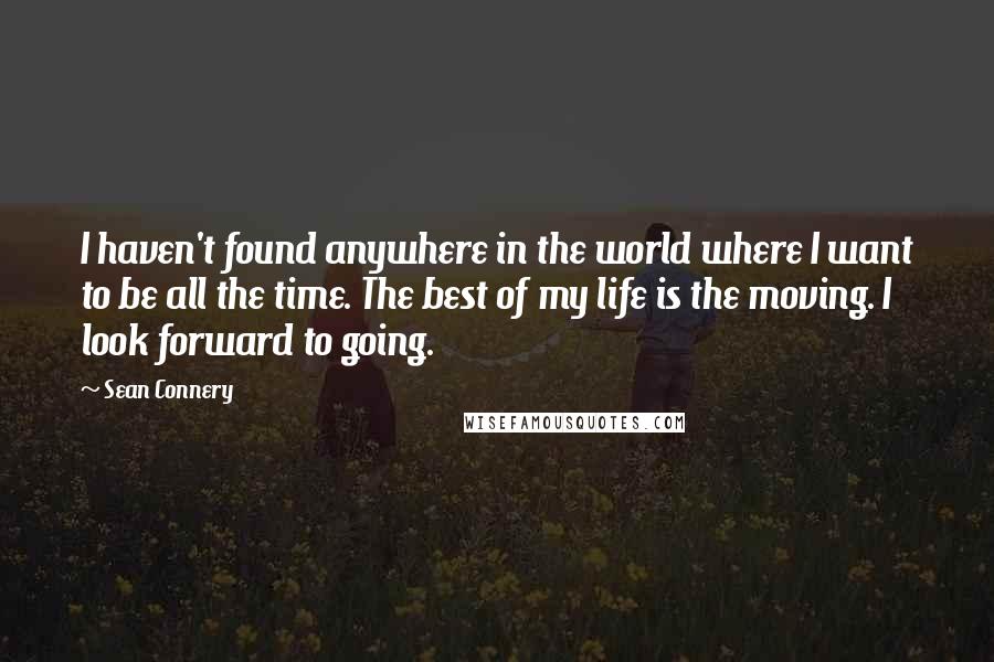 Sean Connery Quotes: I haven't found anywhere in the world where I want to be all the time. The best of my life is the moving. I look forward to going.