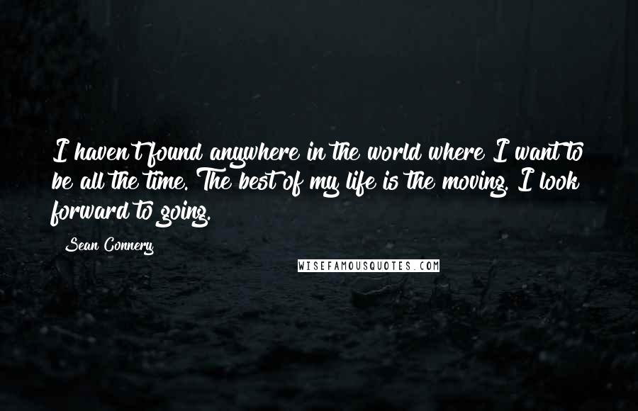 Sean Connery Quotes: I haven't found anywhere in the world where I want to be all the time. The best of my life is the moving. I look forward to going.