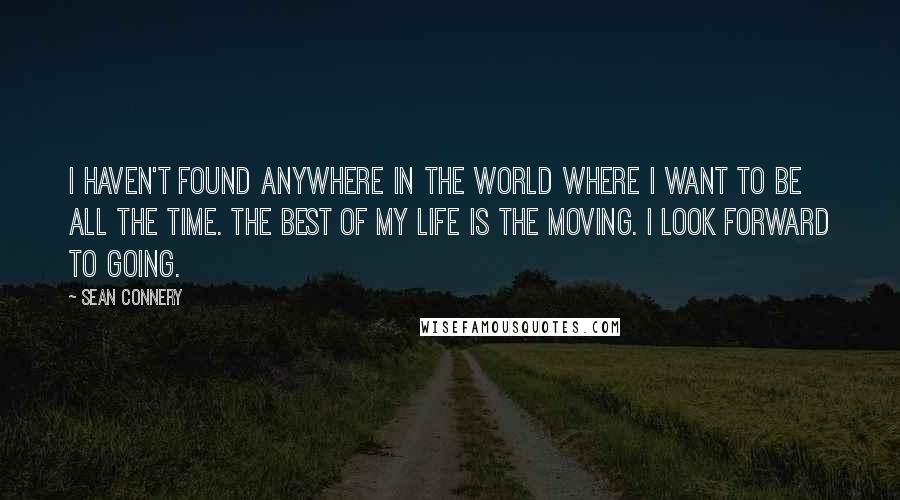 Sean Connery Quotes: I haven't found anywhere in the world where I want to be all the time. The best of my life is the moving. I look forward to going.