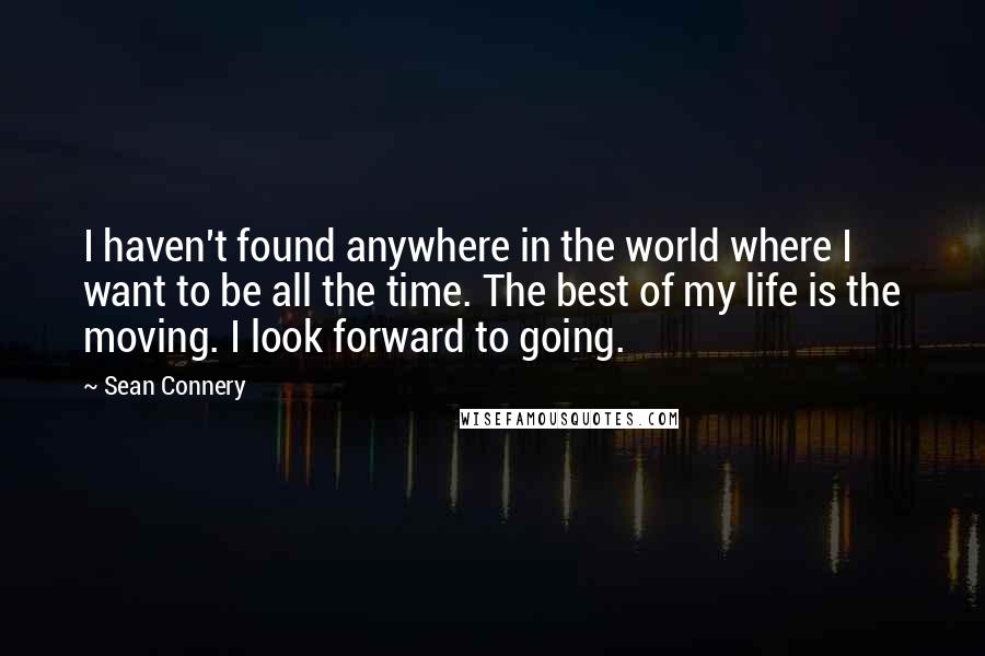 Sean Connery Quotes: I haven't found anywhere in the world where I want to be all the time. The best of my life is the moving. I look forward to going.