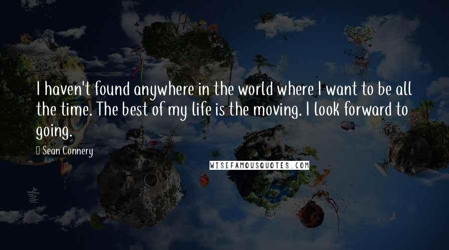 Sean Connery Quotes: I haven't found anywhere in the world where I want to be all the time. The best of my life is the moving. I look forward to going.