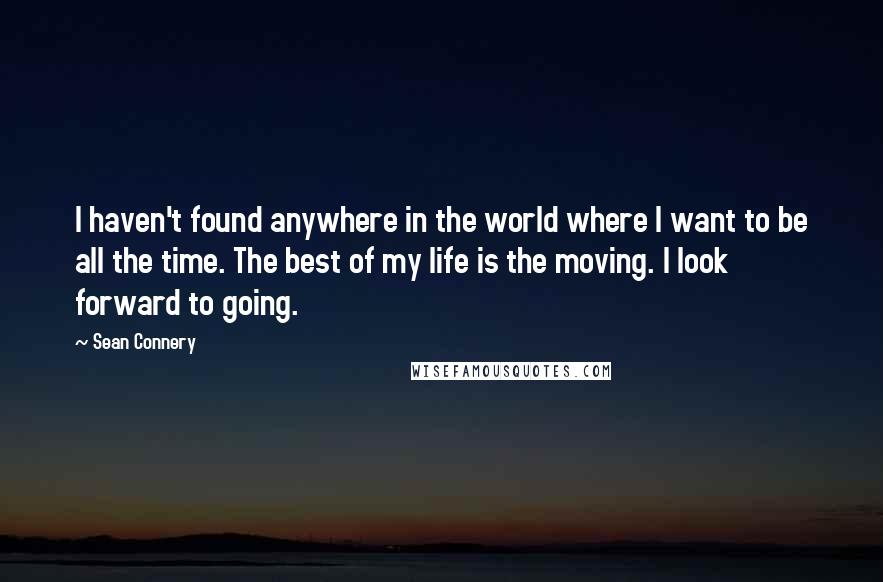 Sean Connery Quotes: I haven't found anywhere in the world where I want to be all the time. The best of my life is the moving. I look forward to going.