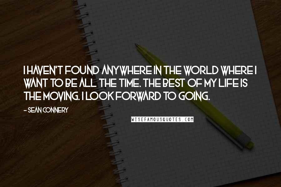 Sean Connery Quotes: I haven't found anywhere in the world where I want to be all the time. The best of my life is the moving. I look forward to going.