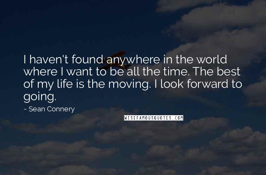 Sean Connery Quotes: I haven't found anywhere in the world where I want to be all the time. The best of my life is the moving. I look forward to going.