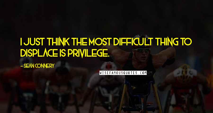 Sean Connery Quotes: I just think the most difficult thing to displace is privilege.