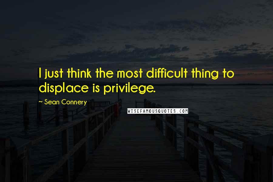 Sean Connery Quotes: I just think the most difficult thing to displace is privilege.