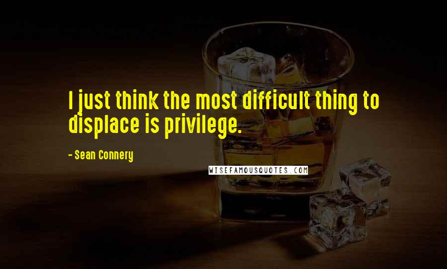 Sean Connery Quotes: I just think the most difficult thing to displace is privilege.