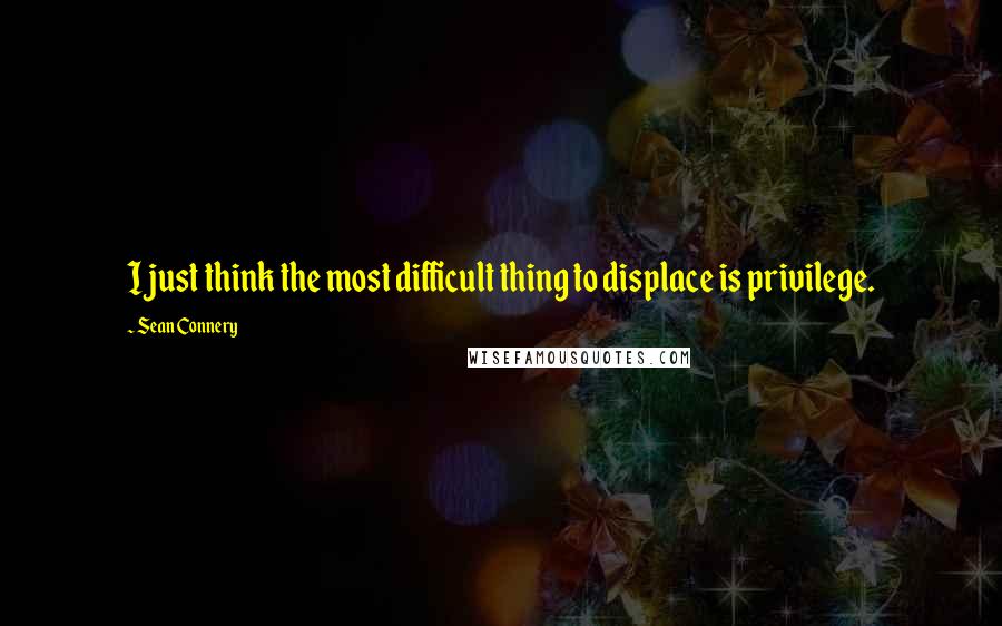 Sean Connery Quotes: I just think the most difficult thing to displace is privilege.