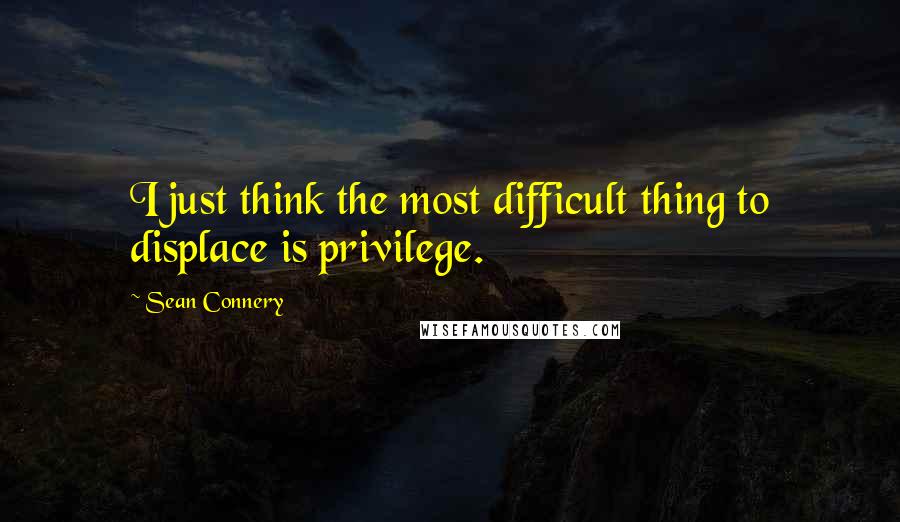 Sean Connery Quotes: I just think the most difficult thing to displace is privilege.