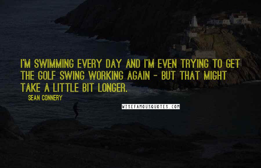 Sean Connery Quotes: I'm swimming every day and I'm even trying to get the golf swing working again - but that might take a little bit longer.