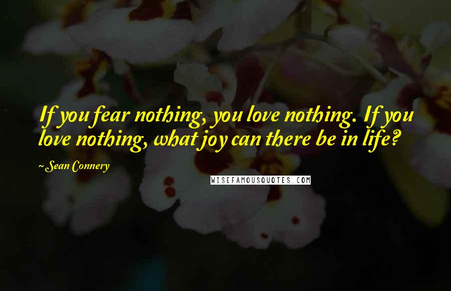 Sean Connery Quotes: If you fear nothing, you love nothing. If you love nothing, what joy can there be in life?