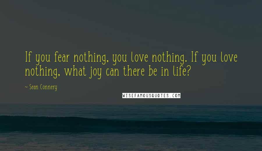 Sean Connery Quotes: If you fear nothing, you love nothing. If you love nothing, what joy can there be in life?