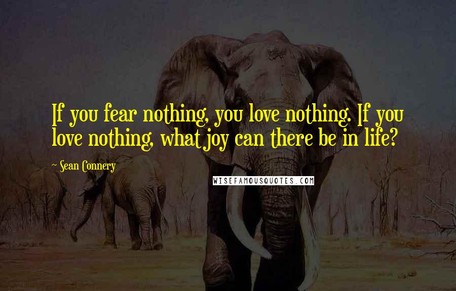 Sean Connery Quotes: If you fear nothing, you love nothing. If you love nothing, what joy can there be in life?