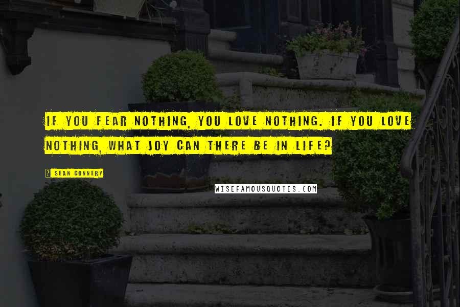 Sean Connery Quotes: If you fear nothing, you love nothing. If you love nothing, what joy can there be in life?