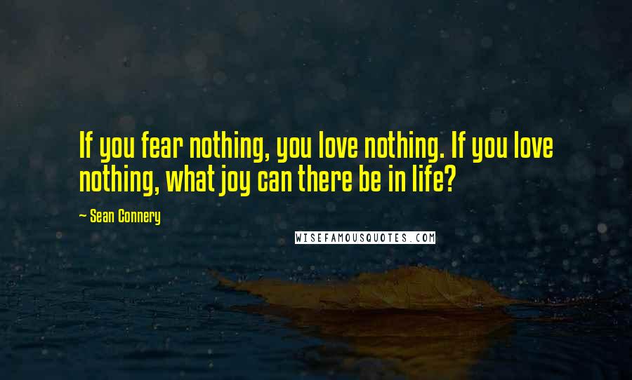 Sean Connery Quotes: If you fear nothing, you love nothing. If you love nothing, what joy can there be in life?