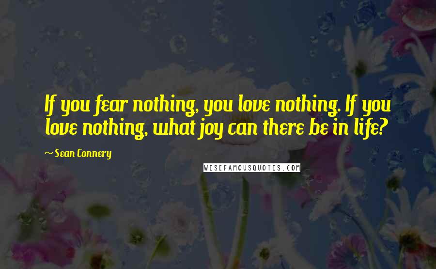 Sean Connery Quotes: If you fear nothing, you love nothing. If you love nothing, what joy can there be in life?