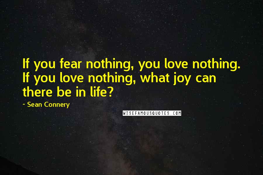 Sean Connery Quotes: If you fear nothing, you love nothing. If you love nothing, what joy can there be in life?