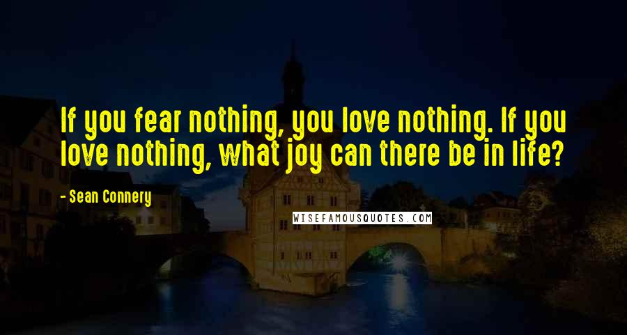 Sean Connery Quotes: If you fear nothing, you love nothing. If you love nothing, what joy can there be in life?