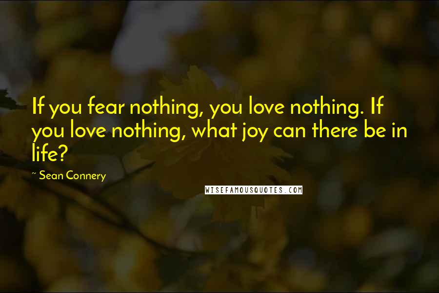 Sean Connery Quotes: If you fear nothing, you love nothing. If you love nothing, what joy can there be in life?