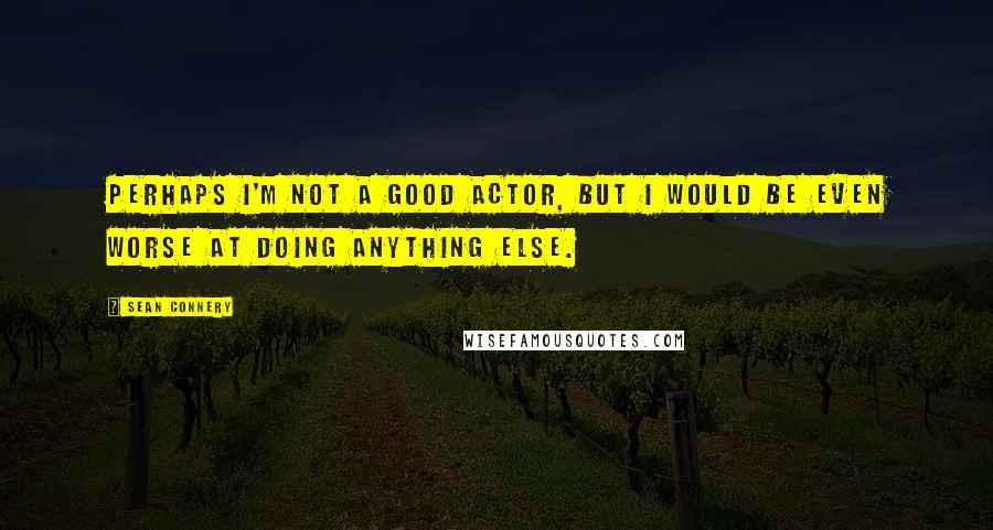 Sean Connery Quotes: Perhaps I'm not a good actor, but I would be even worse at doing anything else.