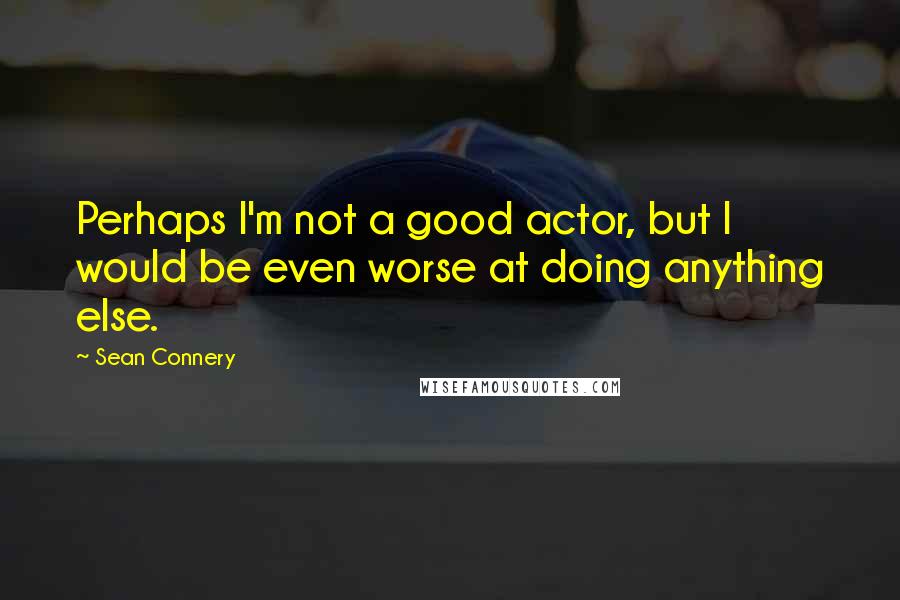 Sean Connery Quotes: Perhaps I'm not a good actor, but I would be even worse at doing anything else.