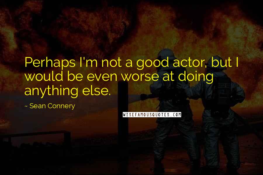 Sean Connery Quotes: Perhaps I'm not a good actor, but I would be even worse at doing anything else.