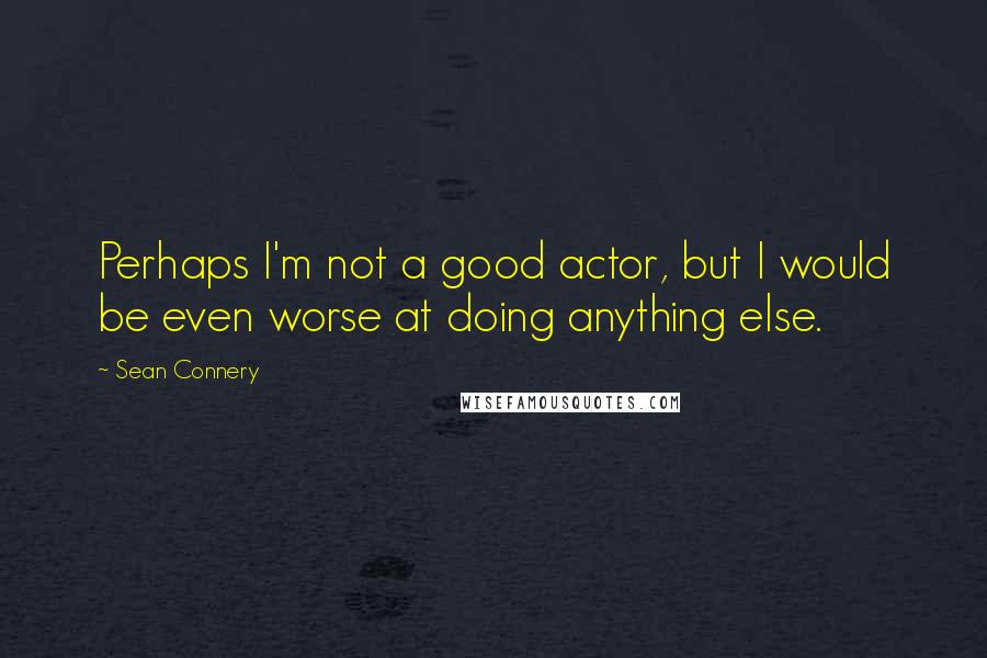 Sean Connery Quotes: Perhaps I'm not a good actor, but I would be even worse at doing anything else.