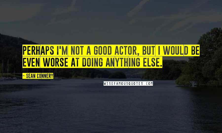 Sean Connery Quotes: Perhaps I'm not a good actor, but I would be even worse at doing anything else.