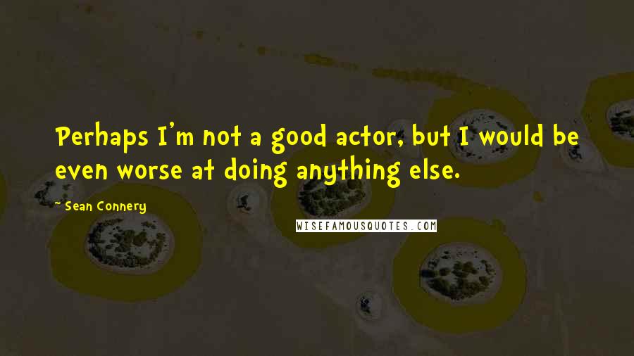 Sean Connery Quotes: Perhaps I'm not a good actor, but I would be even worse at doing anything else.