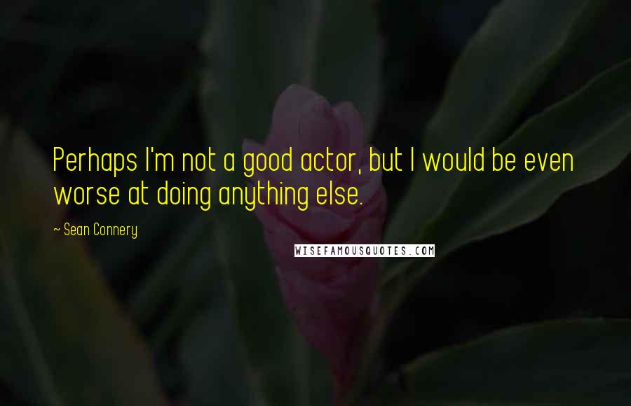 Sean Connery Quotes: Perhaps I'm not a good actor, but I would be even worse at doing anything else.