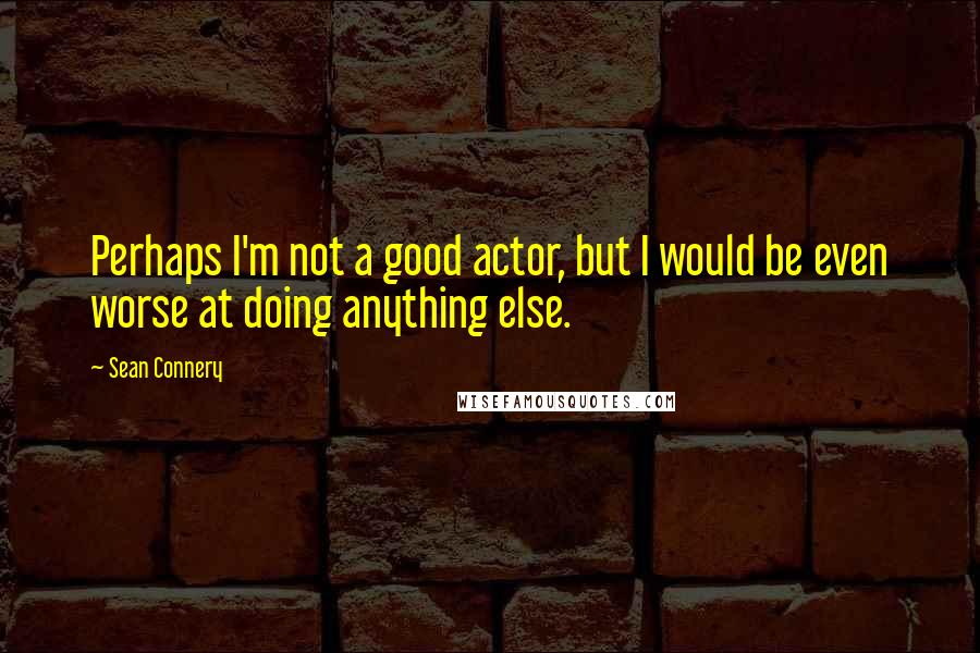 Sean Connery Quotes: Perhaps I'm not a good actor, but I would be even worse at doing anything else.
