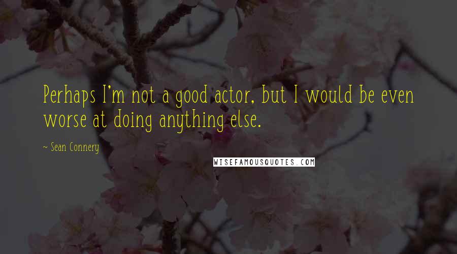 Sean Connery Quotes: Perhaps I'm not a good actor, but I would be even worse at doing anything else.