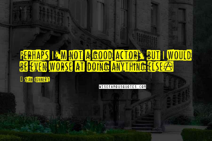 Sean Connery Quotes: Perhaps I'm not a good actor, but I would be even worse at doing anything else.