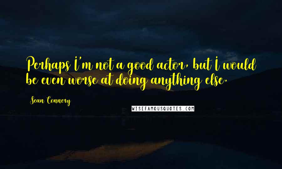 Sean Connery Quotes: Perhaps I'm not a good actor, but I would be even worse at doing anything else.