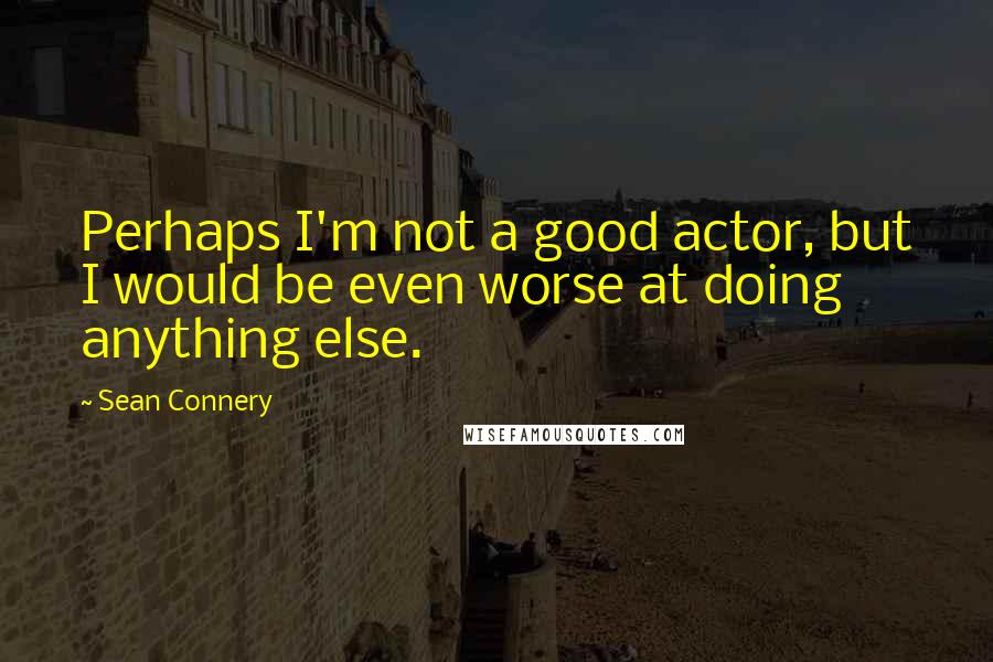 Sean Connery Quotes: Perhaps I'm not a good actor, but I would be even worse at doing anything else.